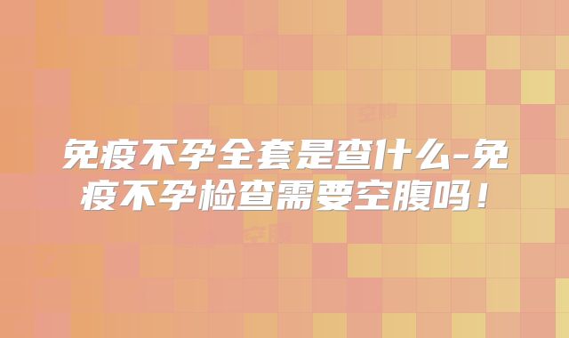 免疫不孕全套是查什么-免疫不孕检查需要空腹吗!