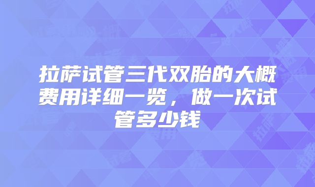 拉萨试管三代双胎的大概费用详细一览，做一次试管多少钱