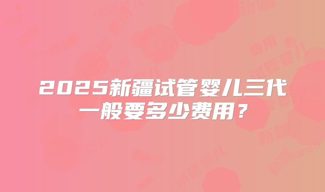 2025新疆试管婴儿三代一般要多少费用？
