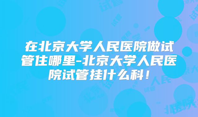 在北京大学人民医院做试管住哪里-北京大学人民医院试管挂什么科！