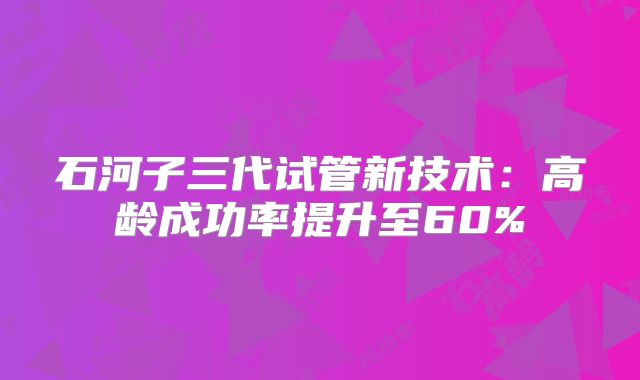 石河子三代试管新技术：高龄成功率提升至60%