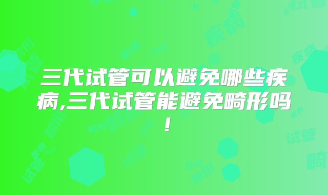 三代试管可以避免哪些疾病,三代试管能避免畸形吗！