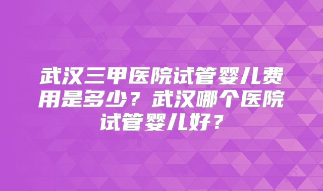 武汉三甲医院试管婴儿费用是多少?武汉哪个医院试管婴儿好?