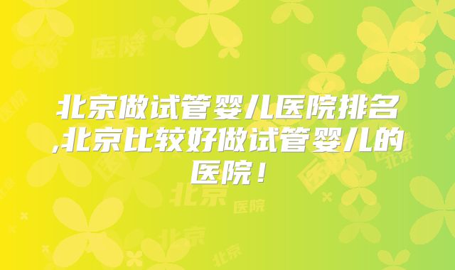 北京做试管婴儿医院排名,北京比较好做试管婴儿的医院!