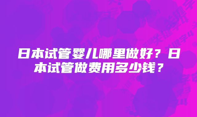 日本试管婴儿哪里做好？日本试管做费用多少钱？