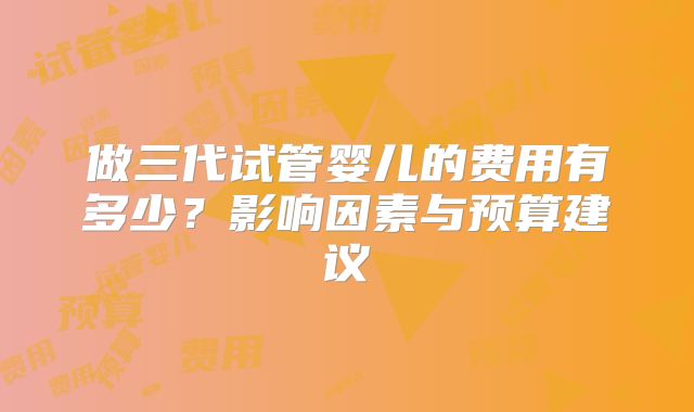 做三代试管婴儿的费用有多少？影响因素与预算建议