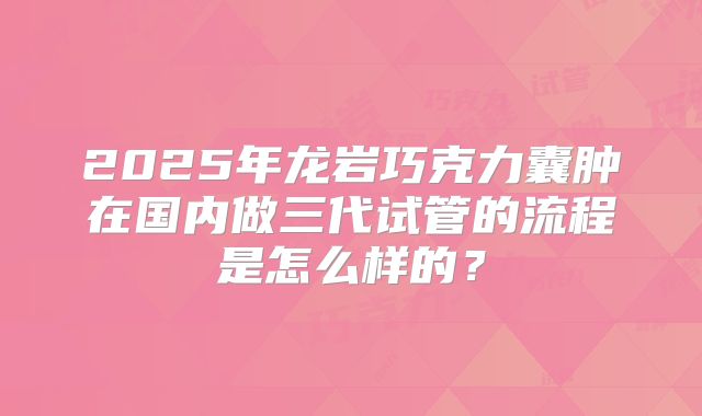 2025年龙岩巧克力囊肿在国内做三代试管的流程是怎么样的？