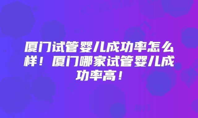 厦门试管婴儿成功率怎么样！厦门哪家试管婴儿成功率高！