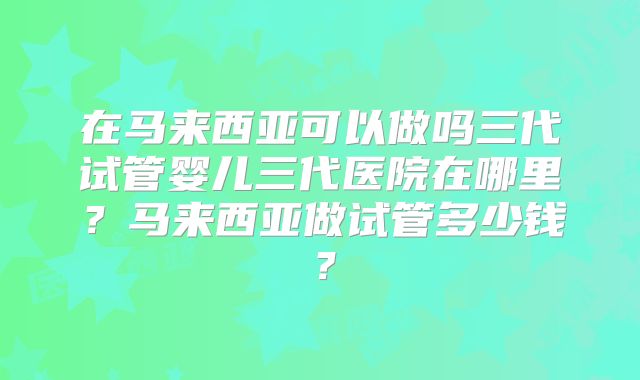 在马来西亚可以做吗三代试管婴儿三代医院在哪里?马来西亚做试管多少钱?