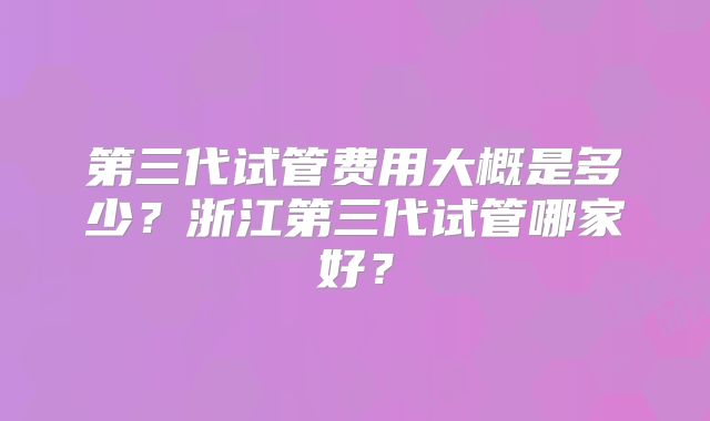第三代试管费用大概是多少?浙江第三代试管哪家好?