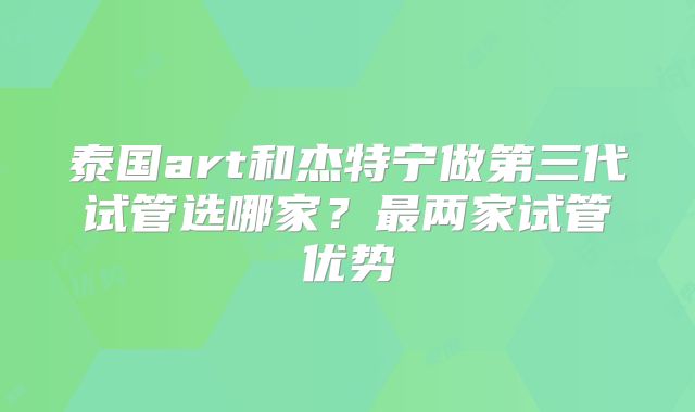 泰国art和杰特宁做第三代试管选哪家？最两家试管优势