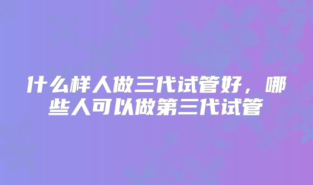 什么样人做三代试管好,哪些人可以做第三代试管