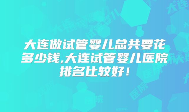 大连做试管婴儿总共要花多少钱,大连试管婴儿医院排名比较好！
