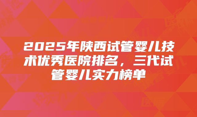 2025年陕西试管婴儿技术优秀医院排名，三代试管婴儿实力榜单