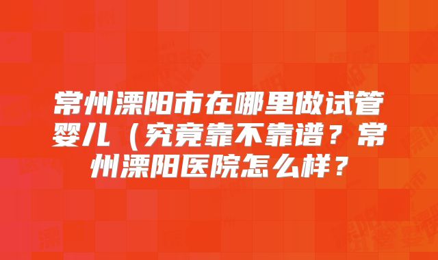 常州溧阳市在哪里做试管婴儿(究竟靠不靠谱?常州溧阳医院怎么样?