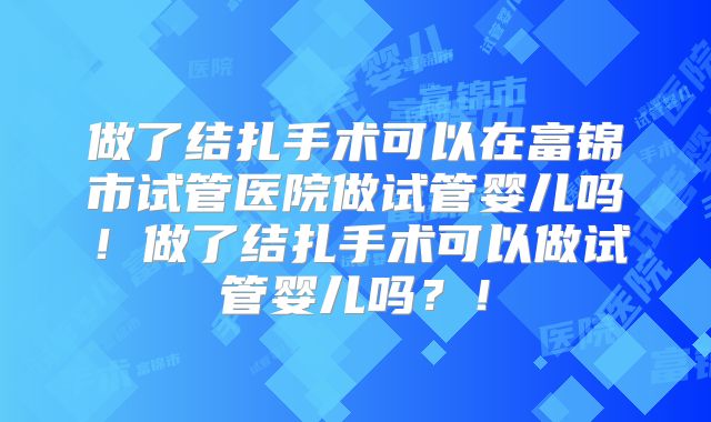 做了结扎手术可以在富锦市试管医院做试管婴儿吗！做了结扎手术可以做试管婴儿吗？！