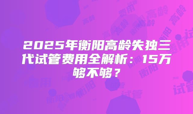 2025年衡阳高龄失独三代试管费用全解析：15万够不够？