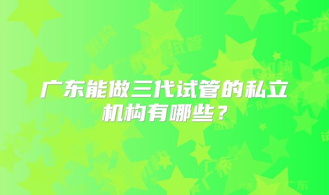 广东能做三代试管的私立机构有哪些?