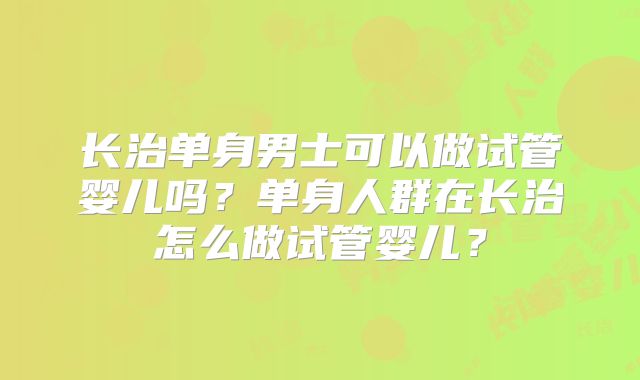长治单身男士可以做试管婴儿吗？单身人群在长治怎么做试管婴儿？