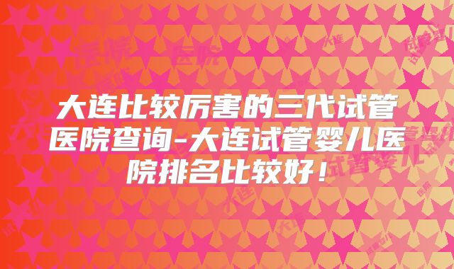 大连比较厉害的三代试管医院查询-大连试管婴儿医院排名比较好!