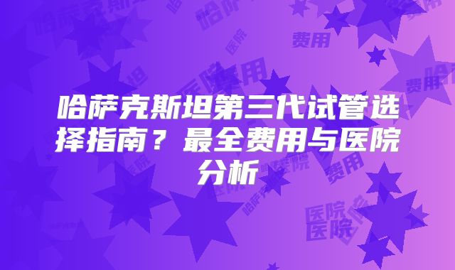 哈萨克斯坦第三代试管选择指南?最全费用与医院分析