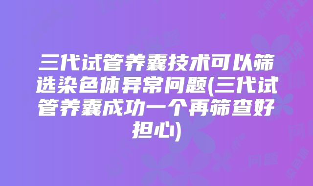 三代试管养囊技术可以筛选染色体异常问题(三代试管养囊成功一个再筛查好担心)