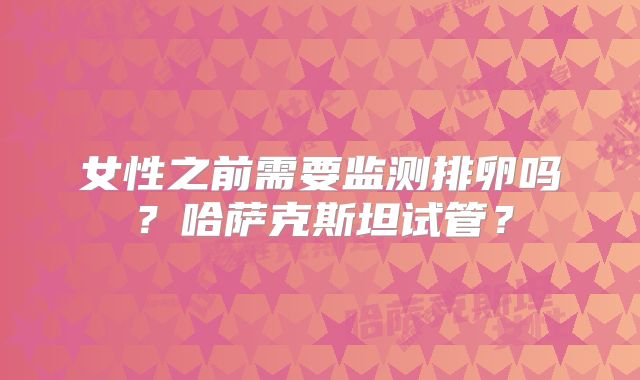 女性之前需要监测排卵吗?哈萨克斯坦试管?
