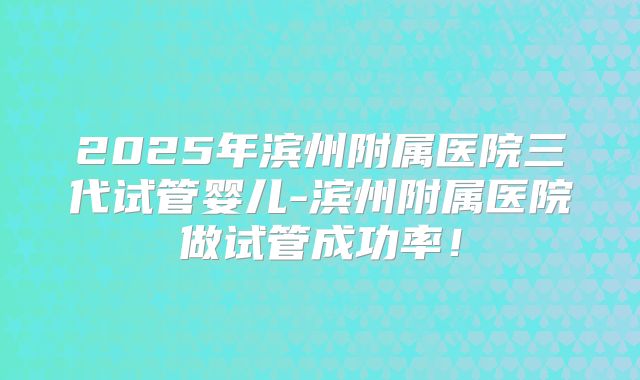2025年滨州附属医院三代试管婴儿-滨州附属医院做试管成功率！