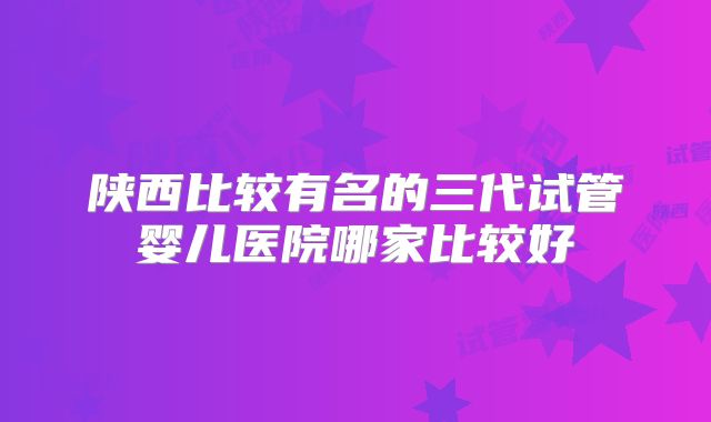 陕西比较有名的三代试管婴儿医院哪家比较好