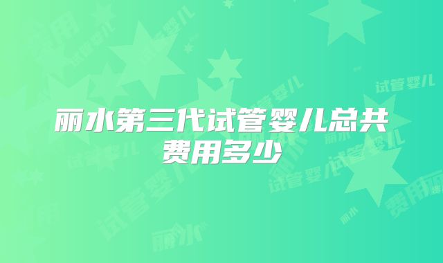 丽水第三代试管婴儿总共费用多少