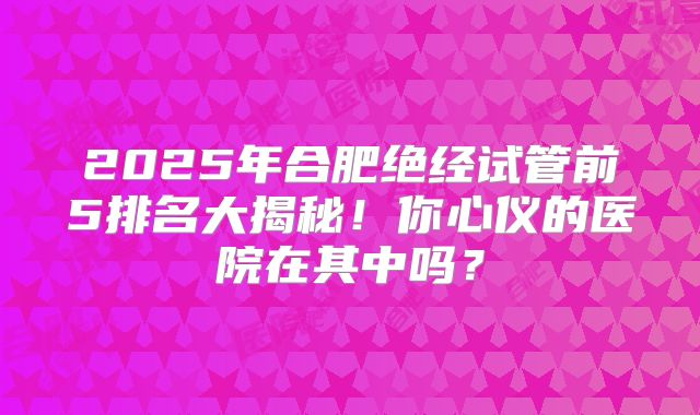 2025年合肥绝经试管前5排名大揭秘！你心仪的医院在其中吗？