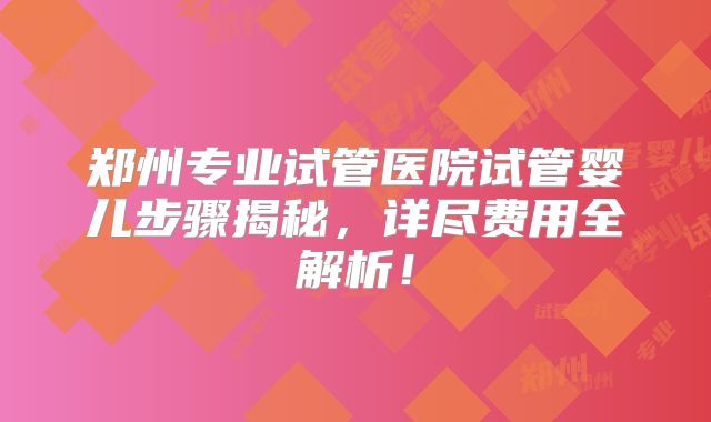 郑州专业试管医院试管婴儿步骤揭秘，详尽费用全解析！