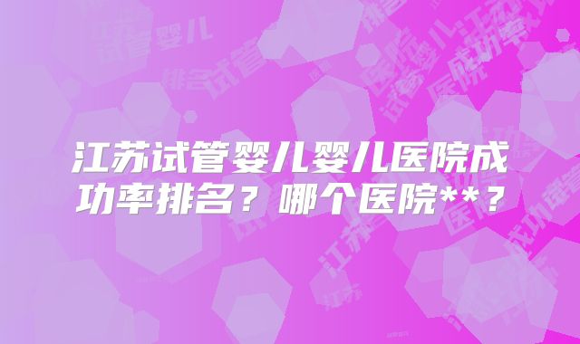 江苏试管婴儿婴儿医院成功率排名？哪个医院**？