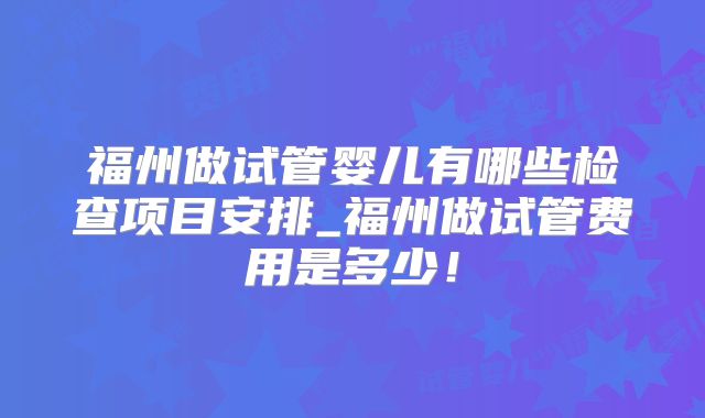 福州做试管婴儿有哪些检查项目安排_福州做试管费用是多少！