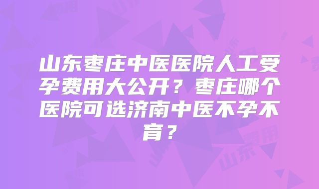 山东枣庄中医医院人工受孕费用大公开?枣庄哪个医院可选济南中医不孕不育?
