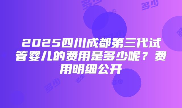 2025四川成都第三代试管婴儿的费用是多少呢？费用明细公开