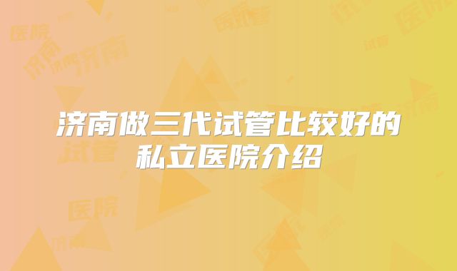 济南做三代试管比较好的私立医院介绍