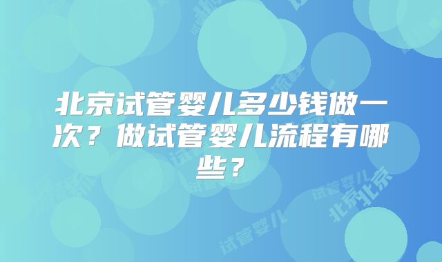 北京试管婴儿多少钱做一次？做试管婴儿流程有哪些？