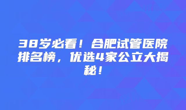 38岁必看!合肥试管医院排名榜,优选4家公立大揭秘!