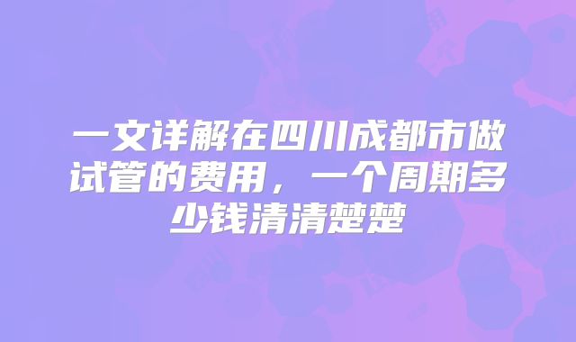 一文详解在四川成都市做试管的费用，一个周期多少钱清清楚楚