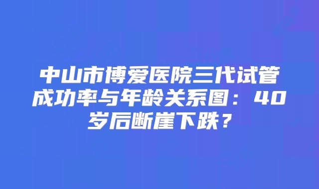 中山市博爱医院三代试管成功率与年龄关系图：40岁后断崖下跌？