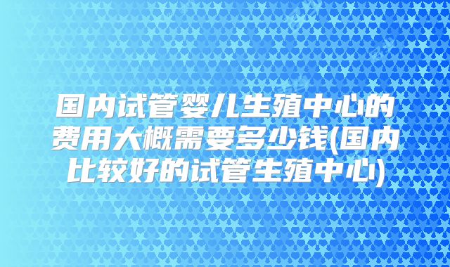 国内试管婴儿生殖中心的费用大概需要多少钱(国内比较好的试管生殖中心)