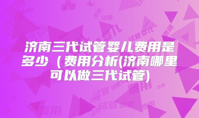 济南三代试管婴儿费用是多少(费用分析(济南哪里可以做三代试管)