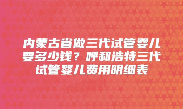 内蒙古省做三代试管婴儿要多少钱？呼和浩特三代试管婴儿费用明细表