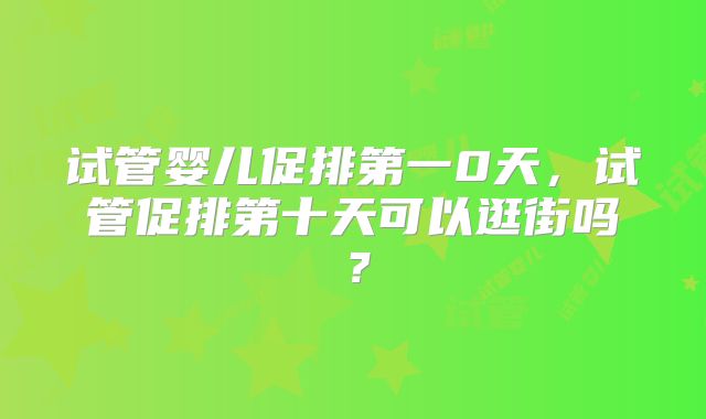 试管婴儿促排第一0天,试管促排第十天可以逛街吗?