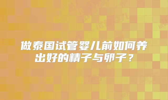 做泰国试管婴儿前如何养出好的精子与卵子？