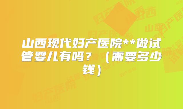 山西现代妇产医院**做试管婴儿有吗?(需要多少钱)
