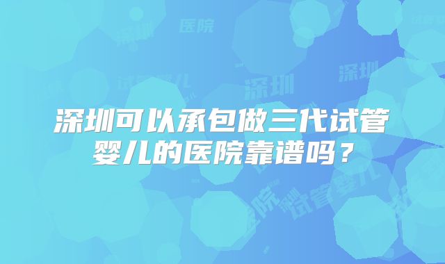 深圳可以承包做三代试管婴儿的医院靠谱吗?