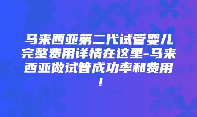马来西亚第二代试管婴儿完整费用详情在这里-马来西亚做试管成功率和费用!