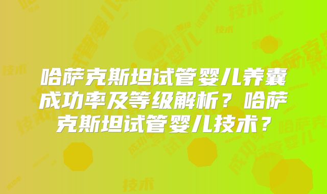 哈萨克斯坦试管婴儿养囊成功率及等级解析？哈萨克斯坦试管婴儿技术？